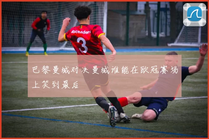 巴黎曼城对决曼城谁能在欧冠赛场上笑到最后
