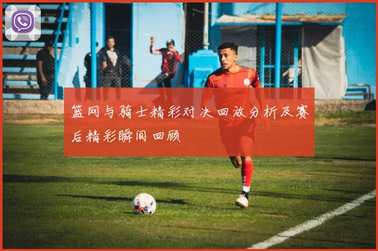 篮网与骑士精彩对决回放分析及赛后精彩瞬间回顾