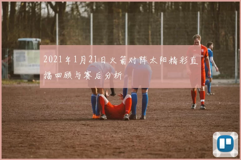2021年1月21日火箭对阵太阳精彩直播回顾与赛后分析