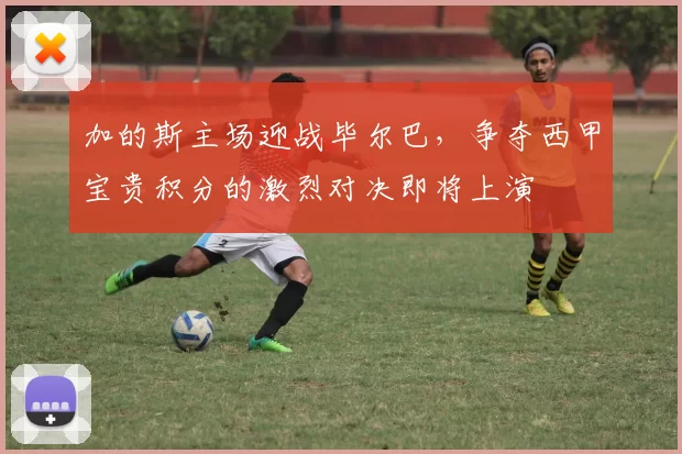 加的斯主场迎战毕尔巴，争夺西甲宝贵积分的激烈对决即将上演