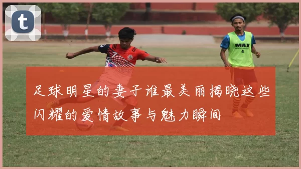 足球明星的妻子谁最美丽揭晓这些闪耀的爱情故事与魅力瞬间