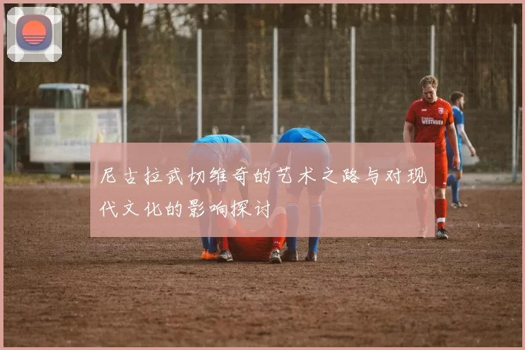 尼古拉武切维奇的艺术之路与对现代文化的影响探讨