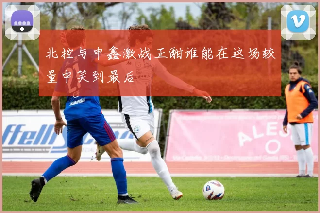 北控与申鑫激战正酣谁能在这场较量中笑到最后
