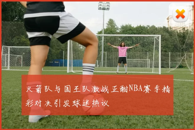 火箭队与国王队激战正酣NBA赛季精彩对决引发球迷热议