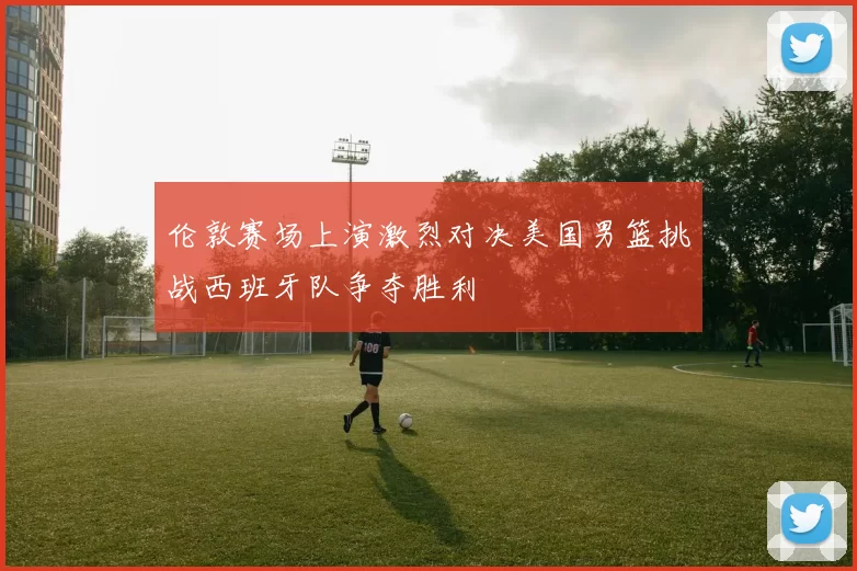 伦敦赛场上演激烈对决美国男篮挑战西班牙队争夺胜利