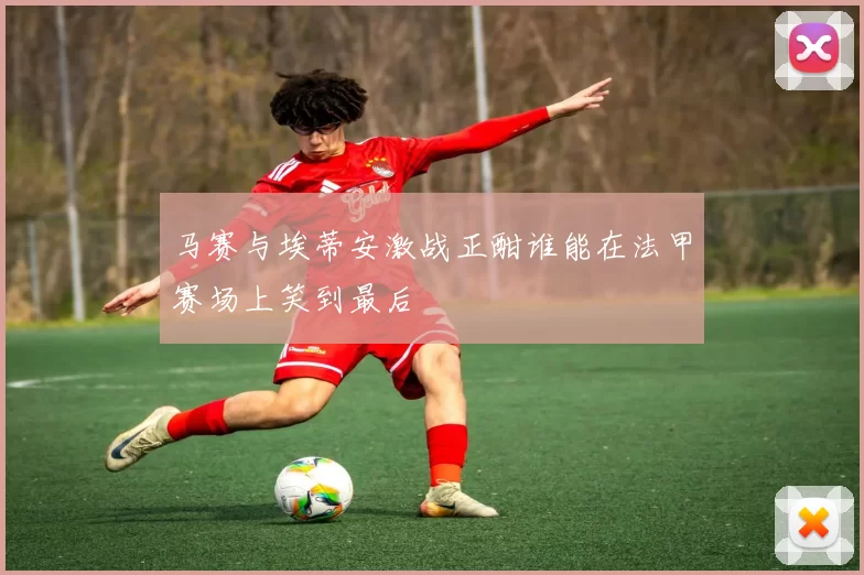 马赛与埃蒂安激战正酣谁能在法甲赛场上笑到最后